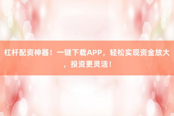 杠杆配资神器！一键下载APP，轻松实现资金放大，投资更灵活！