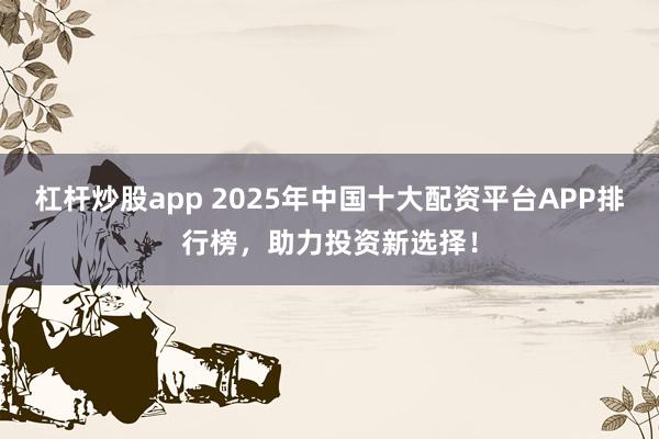 杠杆炒股app 2025年中国十大配资平台APP排行榜，助力投资新选择！