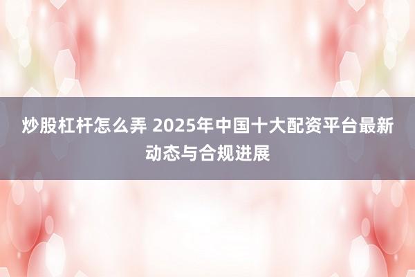 炒股杠杆怎么弄 2025年中国十大配资平台最新动态与合规进展