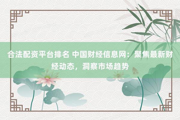 合法配资平台排名 中国财经信息网：聚焦最新财经动态，洞察市场趋势