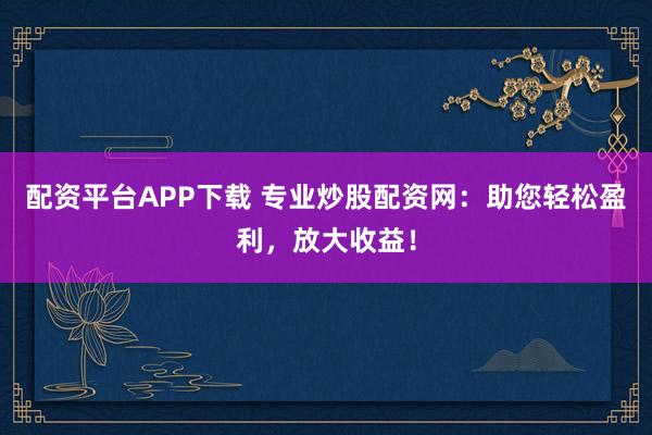 配资平台APP下载 专业炒股配资网：助您轻松盈利，放大收益！