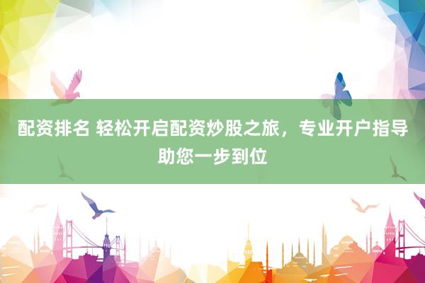 配资排名 轻松开启配资炒股之旅，专业开户指导助您一步到位