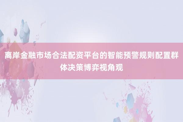 离岸金融市场合法配资平台的智能预警规则配置群体决策博弈视角观