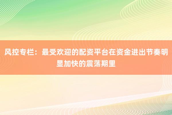 风控专栏：最受欢迎的配资平台在资金进出节奏明显加快的震荡期里