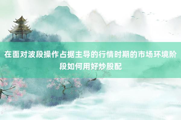 在面对波段操作占据主导的行情时期的市场环境阶段如何用好炒股配