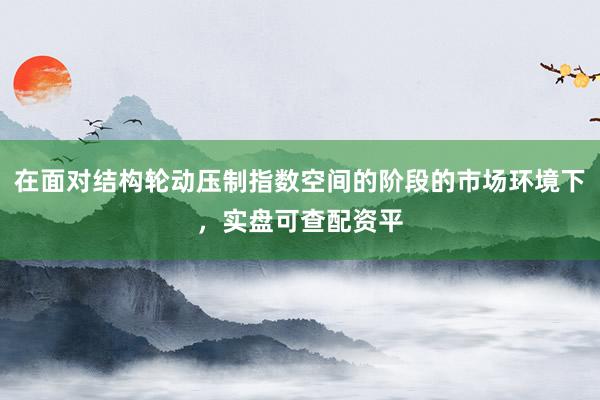 在面对结构轮动压制指数空间的阶段的市场环境下，实盘可查配资平