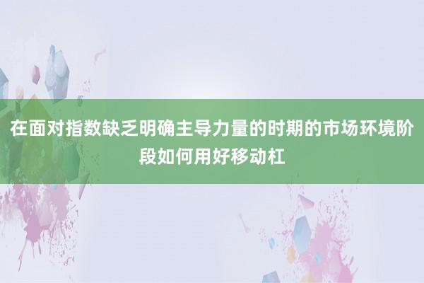 在面对指数缺乏明确主导力量的时期的市场环境阶段如何用好移动杠