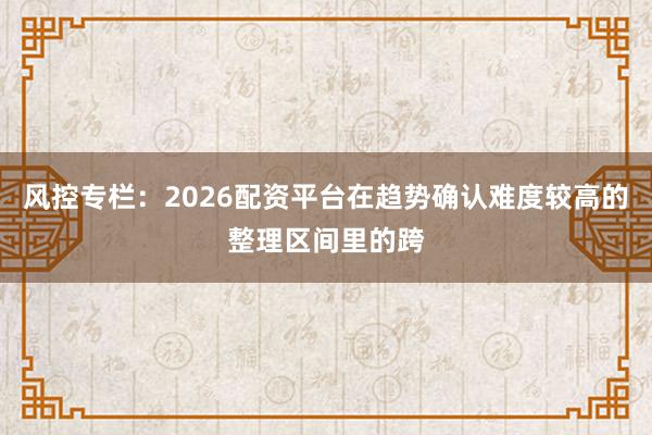 风控专栏：2026配资平台在趋势确认难度较高的整理区间里的跨