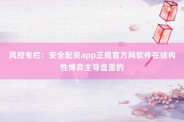 风控专栏：安全配资app正规官方网软件在结构性博弈主导盘面的