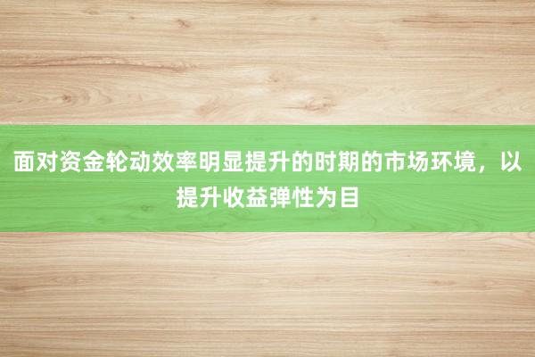面对资金轮动效率明显提升的时期的市场环境，以提升收益弹性为目