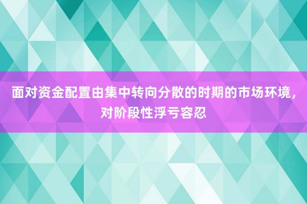 面对资金配置由集中转向分散的时期的市场环境，对阶段性浮亏容忍