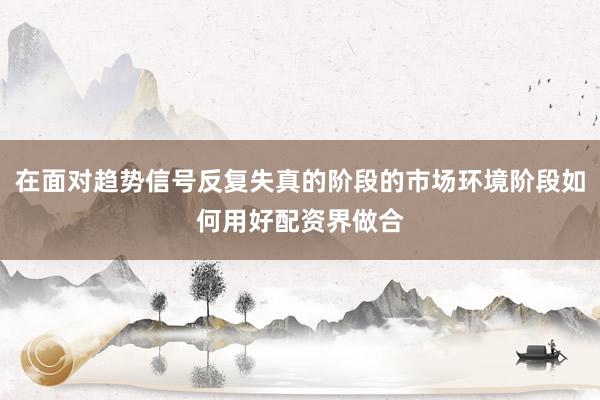 在面对趋势信号反复失真的阶段的市场环境阶段如何用好配资界做合
