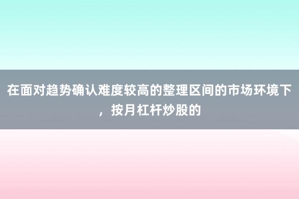 在面对趋势确认难度较高的整理区间的市场环境下，按月杠杆炒股的