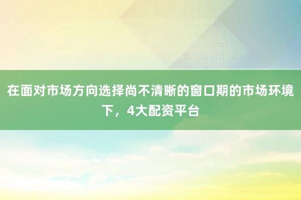 在面对市场方向选择尚不清晰的窗口期的市场环境下，4大配资平台