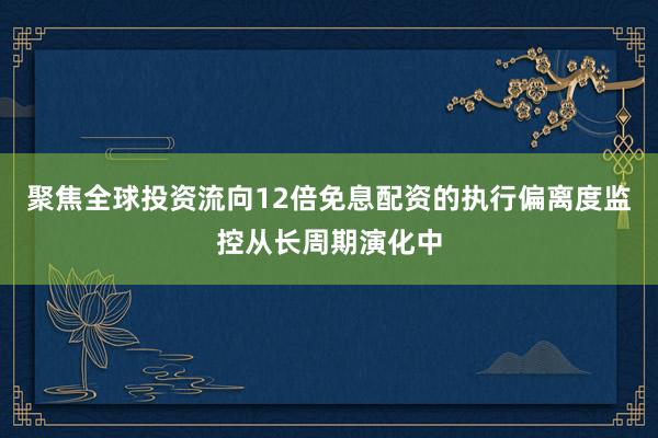 聚焦全球投资流向12倍免息配资的执行偏离度监控从长周期演化中