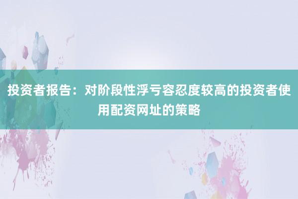 投资者报告：对阶段性浮亏容忍度较高的投资者使用配资网址的策略