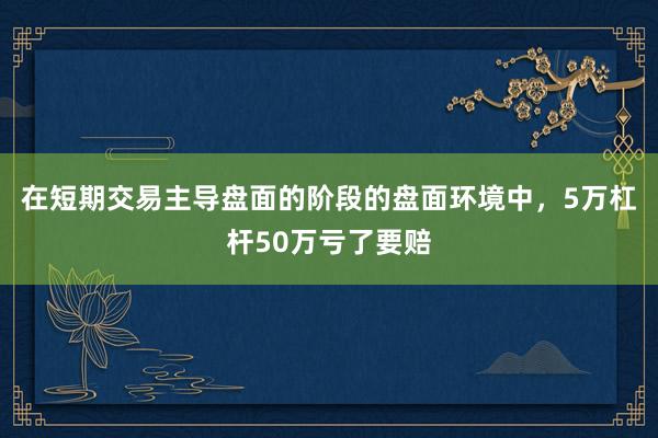 在短期交易主导盘面的阶段的盘面环境中，5万杠杆50万亏了要赔