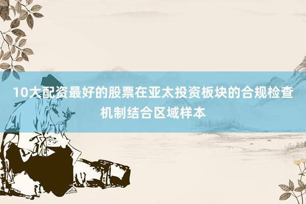 10大配资最好的股票在亚太投资板块的合规检查机制结合区域样本