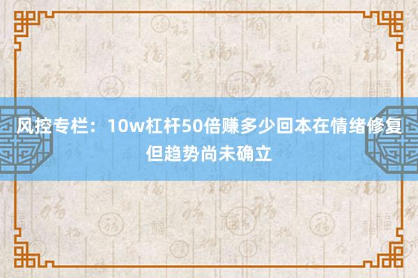 风控专栏：10w杠杆50倍赚多少回本在情绪修复但趋势尚未确立