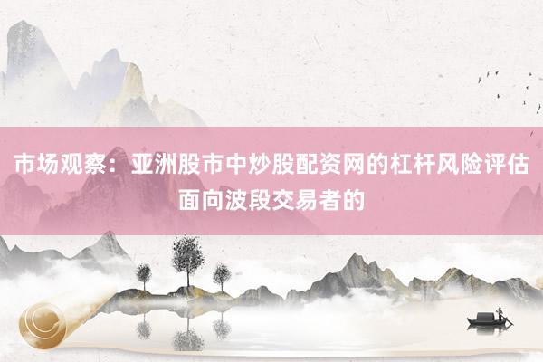 市场观察：亚洲股市中炒股配资网的杠杆风险评估面向波段交易者的