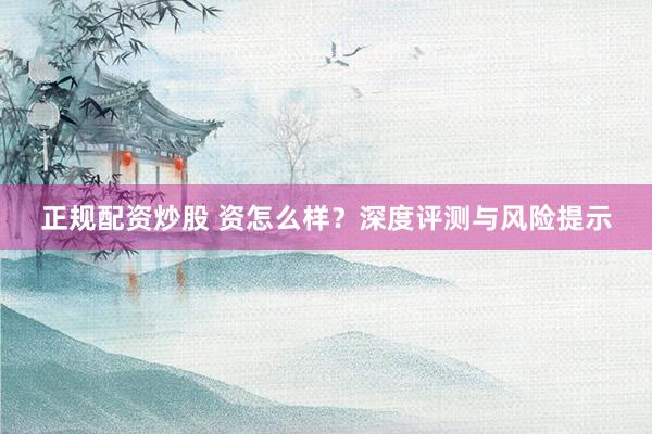 正规配资炒股 资怎么样？深度评测与风险提示
