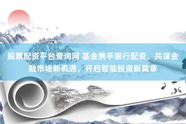 股票配资平台查询网 基金携手银行配资，共谋金融市场新机遇，开启智能投资新篇章