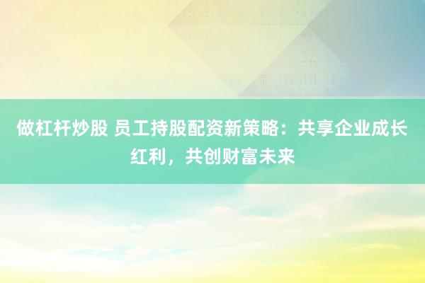 做杠杆炒股 员工持股配资新策略：共享企业成长红利，共创财富未来