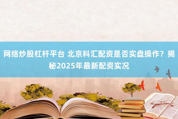 网络炒股杠杆平台 北京科汇配资是否实盘操作？揭秘2025年最新配资实况