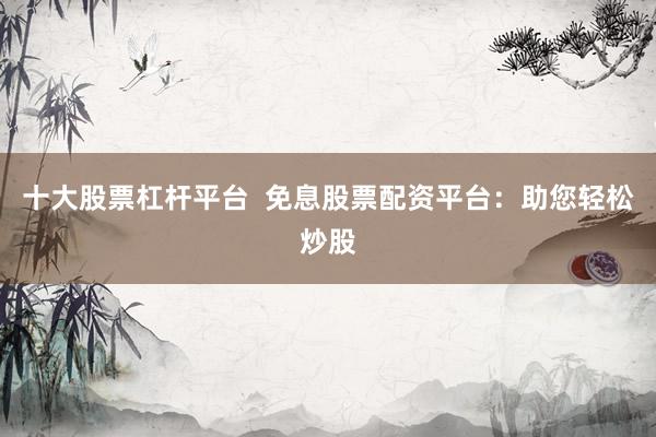 十大股票杠杆平台  免息股票配资平台：助您轻松炒股