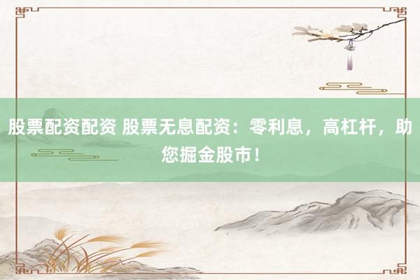 股票配资配资 股票无息配资：零利息，高杠杆，助您掘金股市！