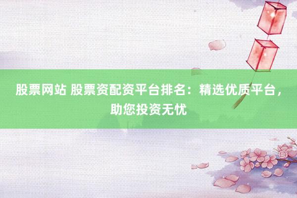 股票网站 股票资配资平台排名：精选优质平台，助您投资无忧