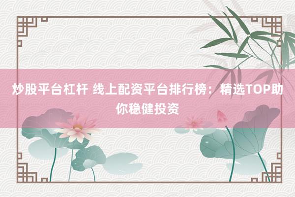 炒股平台杠杆 线上配资平台排行榜：精选TOP助你稳健投资