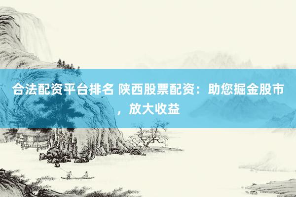 合法配资平台排名 陕西股票配资：助您掘金股市，放大收益