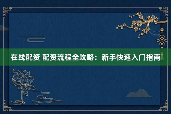 在线配资 配资流程全攻略：新手快速入门指南