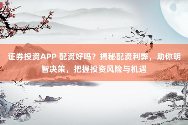证券投资APP 配资好吗？揭秘配资利弊，助你明智决策，把握投资风险与机遇