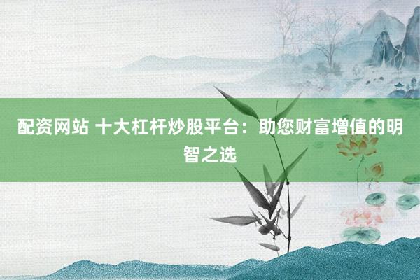 配资网站 十大杠杆炒股平台：助您财富增值的明智之选