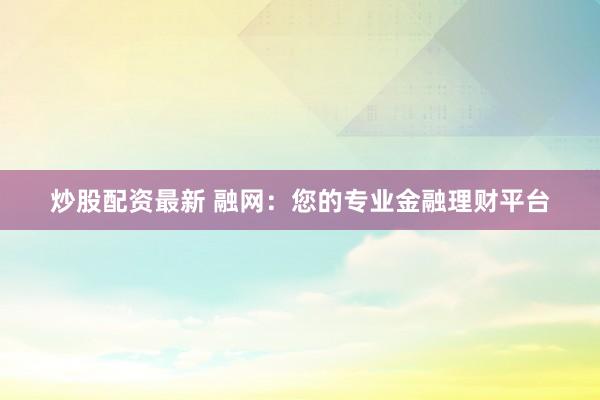 炒股配资最新 融网：您的专业金融理财平台