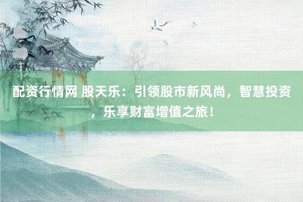 配资行情网 股天乐：引领股市新风尚，智慧投资，乐享财富增值之旅！