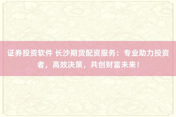 证券投资软件 长沙期货配资服务：专业助力投资者，高效决策，共创财富未来！