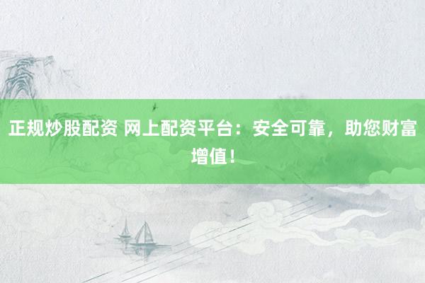 正规炒股配资 网上配资平台：安全可靠，助您财富增值！