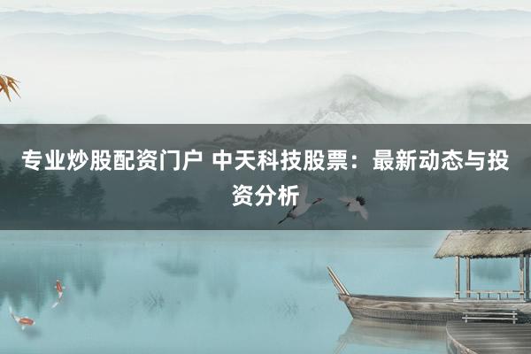 专业炒股配资门户 中天科技股票：最新动态与投资分析