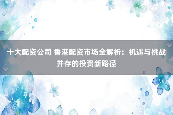十大配资公司 香港配资市场全解析：机遇与挑战并存的投资新路径