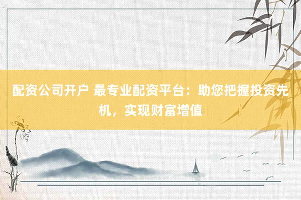 配资公司开户 最专业配资平台：助您把握投资先机，实现财富增值