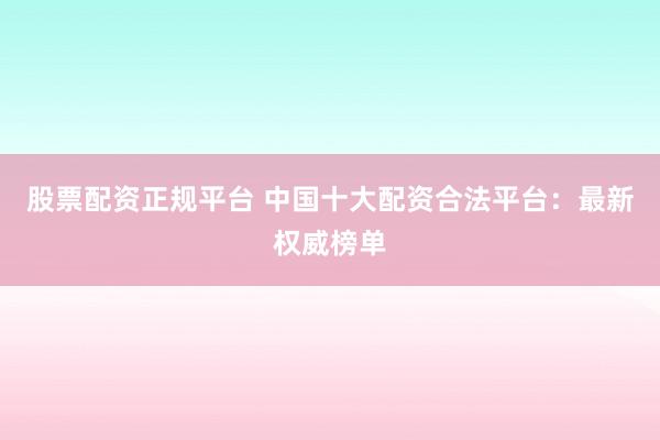 股票配资正规平台 中国十大配资合法平台：最新权威榜单
