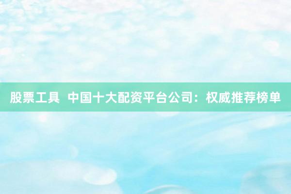 股票工具  中国十大配资平台公司：权威推荐榜单