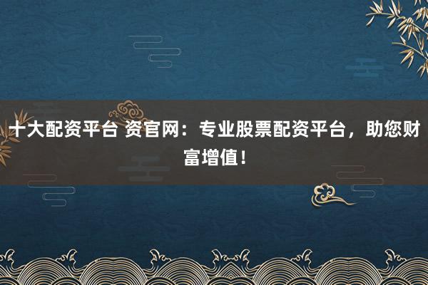 十大配资平台 资官网：专业股票配资平台，助您财富增值！