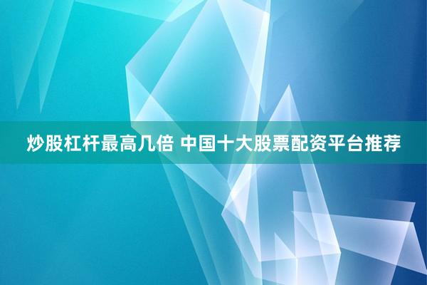 炒股杠杆最高几倍 中国十大股票配资平台推荐