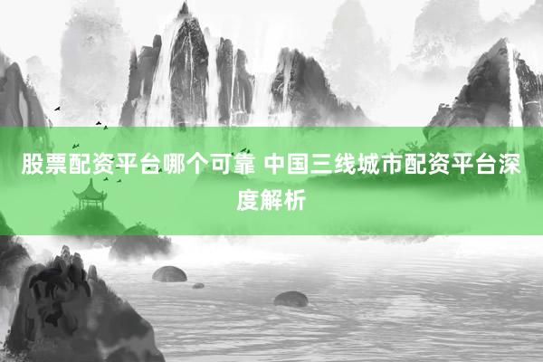 股票配资平台哪个可靠 中国三线城市配资平台深度解析