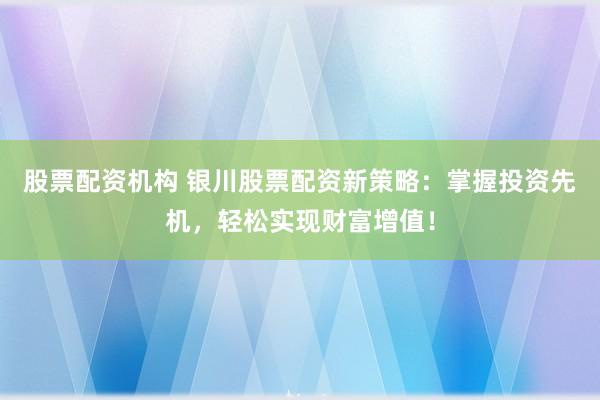 股票配资机构 银川股票配资新策略：掌握投资先机，轻松实现财富增值！