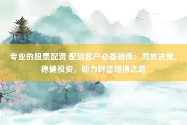 专业的股票配资 配资客户必备指南：高效决策，稳健投资，助力财富增值之路